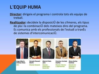 L’EQUIP HUMA
                   ​
Director: dirigeix el programa i controla tots els equips de
Director
   treball.
Realitzador: decideix la disposició de les càmeres, els tipus
Realitzador
   de pla i la combinació dels mateixos dins del programa.
   Es comunica amb els professionals de l'estudi a través
   de sistemes d'intercomunicació.
 