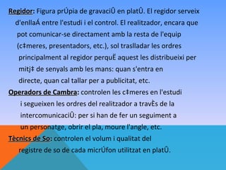 Regidor: Figura pròpia de gravació en plató. El regidor serveix
Regidor
  d'enllaç entre l'estudi i el control. El realitzador, encara que
  pot comunicar-se directament amb la resta de l'equip
  (càmeres, presentadors, etc.), sol traslladar les ordres
   principalment al regidor perquè aquest les distribueixi per
   mitjà de senyals amb les mans: quan s'entra en
   directe, quan cal tallar per a publicitat, etc.
Operadors de Cambra: controlen les càmeres en l'estudi
              Cambra
   i segueixen les ordres del realitzador a través de la
    intercomunicació: per si han de fer un seguiment a
    un personatge, obrir el pla, moure l'angle, etc.
Tècnics de So: controlen el volum i qualitat del
           So
   registre de so de cada micròfon utilitzat en plató.
 