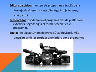 Editors de vídeo: monten els programes a través de la
           vídeo
   barreja de diferents fonts d'imatge i so (càmeres,
   arxiu, etc.).
Presentador: condueixen el programa des de plató o en
Presentador
  exteriors, segons sigui el format escollit en el
  programa).
Equip: l’equip autònom de gravació audiovisual, més
Equip
   vinculats amb les sortides a exteriors per a programes
 