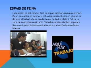 ESPAIS DE FEINA
 La televisió es pot produir tant en espais interiors com en exteriors.
 Quan es realitza en interiors, hi ha dos espais clàssics en els que es
 divideix el treball: d'una banda, tenim l'estudi o plató i, l'altra, la
 zona de control de realització. Tots dos espais es troben separats
 físicament, però intercomunicats entre si a través de microfonia
 interna.
 