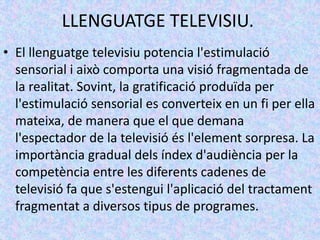 LLENGUATGE TELEVISIU.
• El llenguatge televisiu potencia l'estimulació
  sensorial i això comporta una visió fragmentada de
  la realitat. Sovint, la gratificació produïda per
  l'estimulació sensorial es converteix en un fi per ella
  mateixa, de manera que el que demana
  l'espectador de la televisió és l'element sorpresa. La
  importància gradual dels índex d'audiència per la
  competència entre les diferents cadenes de
  televisió fa que s'estengui l'aplicació del tractament
  fragmentat a diversos tipus de programes.
 