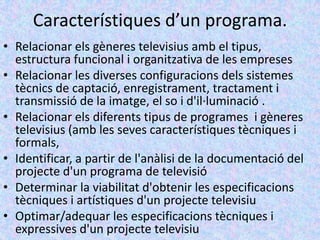 Característiques d’un programa.
• Relacionar els gèneres televisius amb el tipus,
  estructura funcional i organitzativa de les empreses
• Relacionar les diverses configuracions dels sistemes
  tècnics de captació, enregistrament, tractament i
  transmissió de la imatge, el so i d'il·luminació .
• Relacionar els diferents tipus de programes i gèneres
  televisius (amb les seves característiques tècniques i
  formals,
• Identificar, a partir de l'anàlisi de la documentació del
  projecte d'un programa de televisió
• Determinar la viabilitat d'obtenir les especificacions
  tècniques i artístiques d'un projecte televisiu
• Optimar/adequar les especificacions tècniques i
  expressives d'un projecte televisiu
 