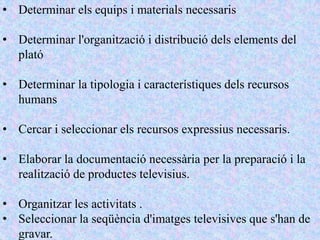 • Determinar els equips i materials necessaris

• Determinar l'organització i distribució dels elements del
  plató

• Determinar la tipologia i característiques dels recursos
  humans

• Cercar i seleccionar els recursos expressius necessaris.

• Elaborar la documentació necessària per la preparació i la
  realització de productes televisius.

• Organitzar les activitats .
• Seleccionar la seqüència d'imatges televisives que s'han de
  gravar.
 