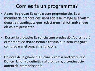 Com es fa un programma?
• Abans de gravar: Es coneix com preproducció. És el
  moment de prendre decisions sobre la imatge que volem
  donar, els continguts que redactarem i el tot amb el que
  els volem presentar.

• Durant la gravació: Es coneix com producció. Ara arribarà
  el moment de donar forma a tot allò que hem imaginat i
  comprovar si el programa funciona.

• Després de la gravació: Es coneix com a postproducció.
  Donem la forma definitiva al programa, a continuació
  aurem de promocionar-la.
 