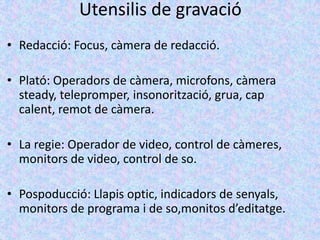 Utensilis de gravació
• Redacció: Focus, càmera de redacció.

• Plató: Operadors de càmera, microfons, càmera
  steady, telepromper, insonorització, grua, cap
  calent, remot de càmera.

• La regie: Operador de video, control de càmeres,
  monitors de video, control de so.

• Pospoducció: Llapis optic, indicadors de senyals,
  monitors de programa i de so,monitos d’editatge.
 