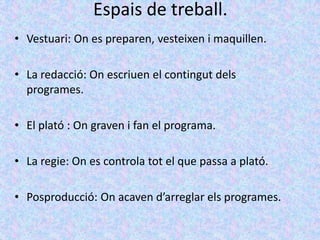 Espais de treball.
• Vestuari: On es preparen, vesteixen i maquillen.

• La redacció: On escriuen el contingut dels
  programes.

• El plató : On graven i fan el programa.

• La regie: On es controla tot el que passa a plató.

• Posproducció: On acaven d’arreglar els programes.
 