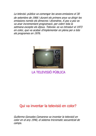 La televisió pública va començar les seves emissions el 30
de setembre de 1966 i durant els primers anys va dirigir les
emissions només els dimecres i divendres. A poc a poc es
va anar incrementant programació per cobrir tota la
setmana excepte els dijous. Televisió es va introduir el 1973
en color, que va acabar d'implementar en plena per a tots
els programes en 1976.




                LA TELEVISIÓ PÚBLICA




     Qui va inventar la televisió en color?


Guillermo Gonzales Camarena va inventar la televisió en
color en el any 1940, el sistema tricromatic secuentcial de
camps.
 