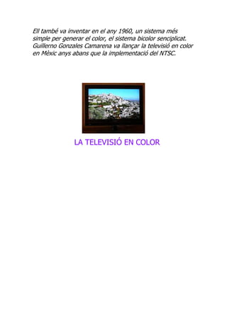 Ell també va inventar en el any 1960, un sistema més
simple per generar el color, el sistema bicolor senciplicat.
Guillerno Gonzales Camarena va llançar la televisió en color
en Mèxic anys abans que la implementació del NTSC.




               LA TELEVISIÓ EN COLOR
 