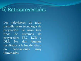 b) Retroproyección:Los televisores de gran pantalla usan tecnología de proyección. Se usan tres tipos de sistemas de proyección: TRC, LCD y DLP. No dan buenos resultados a la luz del día o en habitaciones muy iluminadas.