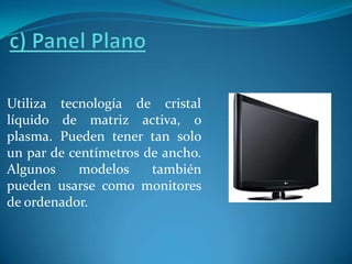 c) Panel PlanoUtiliza tecnología de cristal líquido de matriz activa, o plasma. Pueden tener tan solo un par de centímetros de ancho. Algunos modelos también pueden usarse como monitores de ordenador.