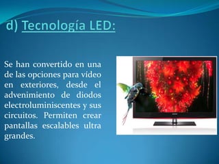 d) Tecnología LED: Se han convertido en una de las opciones para vídeo en exteriores, desde el advenimiento de diodos electroluminiscentes y sus circuitos. Permiten crear pantallas escalables ultra grandes. 