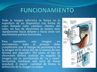 FUNCIONAMIENTOToda la imagen televisiva se forma en la superficie de un dispositivo con forma de cono llamado tubo catódico. Dentro del tubo, un haz de electrones se mueve muy rápidamente hacia delante y hacia atrás con muchísimos puntos luminosos.Para transmitir una imagen en movimiento, todo el proceso debe completarse con el tiempo de persistencia de la imagen en la retina del ojo (a menos de una décima por segundo). Por tanto, el haz de electrones deberá analizar en seguida la imagen con su movimiento de “va y viene” horizontal, mediante una serie de líneas standard. A mayor  cantidad de líneas, la definición de la imagen es mejor.