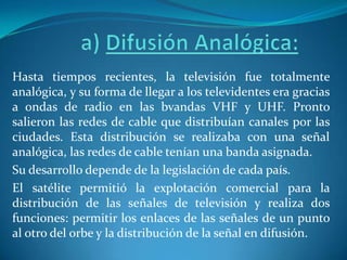 a) Difusión Analógica:Hasta tiempos recientes, la televisión fue totalmente analógica, y su forma de llegar a los televidentes era gracias a ondas de radio en las bvandasVHF y UHF. Pronto salieron las redes de cable que distribuían canales por las ciudades. Esta distribución se realizaba con una señal analógica, las redes de cable tenían una banda asignada. Su desarrollo depende de la legislación de cada país.El satélite permitió la explotación comercial para la distribución de las señales de televisión y realiza dos funciones: permitir los enlaces de las señales de un punto al otro del orbe y la distribución de la señal en difusión. 