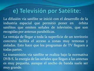 e) Televisión por Satélite: La difusión vía satélite se inició con el desarrollo de la industria espacial que permitió poner en  órbita satélites que emiten señales de televisión, que son recogidas por antenas parabólicas.La ventaja de llegar a toda la superficie de un territorio concreto facilita el acceso a zonas muy remotas y aisladas. Esto hace que los programas de TV lleguen a todas partes.La transmisión vía satélite se realiza bajo la normativa DVB-S, la energía de las señales que llegan a las antenas es muy pequeña, aunque el ancho de banda suele ser muy grande.
