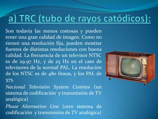a) TRC (tubo de rayos catódicos):Son todavía las menos costosas y pueden tener una gran calidad de imagen. Como no tienen una resolución fija, pueden mostrar fuentes de distintas resoluciones con buena calidad. La frecuencia de un televisor NTSC es de 29.97 Hz, y de 25 Hz en el caso de televisores de la normal PAL. La resolución de los NTSC es de 480 líneas, y los PAL de 575.Nacional Televisión SystemComitee(un sistema de codificación  y transmisión de TV analógica)PhaseAlternation Line (otro sistema de codificación  y transmisión de TV analógica)