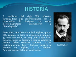 HISTORIAA mediados del siglo XIX, diversos investigadores que experimentaban con la transmisión de imágenes vía ondas electromagnéticas, descubrieron la “fototelegrafía”. Entre ellos, cabe destacar a Paul Nipkow, que en  1884 patenta su disco de exploración lumínica. 39 años más tarde, en 1923, John LogieBaird mejora el disco de Nipkow a base de células de selenio. Deben señalarse también  a los norteame­ricanos Ives y Jenkins, quienes se basaron en Nipkow, y a Vladimir Zworykin, gestor del tubo iconoscopio.Paul Nipkow