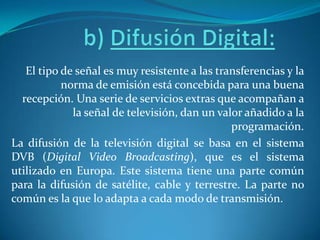 b) Difusión Digital: El tipo de señal es muy resistente a las transferencias y la norma de emisión está concebida para una buena recepción. Una serie de servicios extras que acompañan a la señal de televisión, dan un valor añadido a la programación.La difusión de la televisión digital se basa en el sistema DVB (Digital Video Broadcasting), que es el sistema utilizado en Europa. Este sistema tiene una parte común para la difusión de satélite, cable y terrestre. La parte no común es la que lo adapta a cada modo de transmisión.