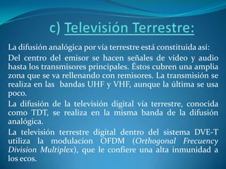 c) Televisión Terrestre: La difusión analógica por vía terrestre está constituida así:Del centro del emisor se hacen señales de vídeo y audio hasta los transmisores principales. Éstos cubren una amplia zona que se va rellenando con remisores. La transmisión se realiza en las  bandas UHF y VHF, aunque la última se usa poco.La difusión de la televisión digital vía terrestre, conocida como TDT, se realiza en la misma banda de la difusión analógica.La televisión terrestre digital dentro del sistema DVE-T utiliza la modulacionOFDM (OrthogonalFrecuencyDivision Multiplex), que le confiere una alta inmunidad a los ecos.