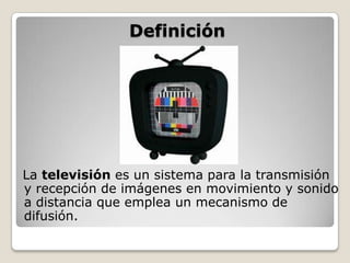 Definición




La televisión es un sistema para la transmisión
y recepción de imágenes en movimiento y sonido
a distancia que emplea un mecanismo de
difusión.
 