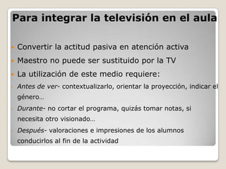Para integrar la televisión en el aula

   Convertir la actitud pasiva en atención activa
   Maestro no puede ser sustituido por la TV
   La utilización de este medio requiere:
-   Antes de ver- contextualizarlo, orientar la proyección, indicar el
    género…
-   Durante- no cortar el programa, quizás tomar notas, si
    necesita otro visionado…
-   Después- valoraciones e impresiones de los alumnos
    conducirlos al fin de la actividad
 