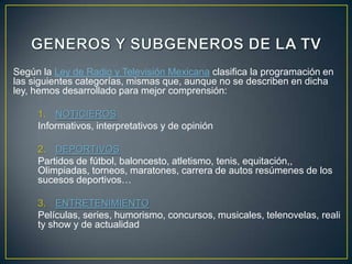Según la Ley de Radio y Televisión Mexicana clasifica la programación en
las siguientes categorías, mismas que, aunque no se describen en dicha
ley, hemos desarrollado para mejor comprensión:

     1. NOTICIEROS
     Informativos, interpretativos y de opinión

     2. DEPORTIVOS
     Partidos de fútbol, baloncesto, atletismo, tenis, equitación,,
     Olimpiadas, torneos, maratones, carrera de autos resúmenes de los
     sucesos deportivos…

     3. ENTRETENIMIENTO
     Películas, series, humorismo, concursos, musicales, telenovelas, reali
     ty show y de actualidad
 