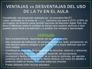 Considerado una proyección realizada por la consultora NexTV
Latam publicada en el portal de Elogic, menciona que para el 2015, el 85% de
los hogares de América Latina tendrán servicios de televisión digital. Esto nos
lleva a reflexionar sobre la cantidad de tiempo que nuestros alumnos e hijos
pueden pasar frente a la televisión y a analizar sus ventajas y desventajas:

                                  -VENTAJAS-
•   Sano entretenimiento dependiendo del tipo de programa.
•   Alto contenido de motivación: Al combinar imágenes, texto, animaciones, es
    más atractivo para su receptor y por lo tanto tiene mayor estímulo que con
    otros medios.
•   Contribuye al desarrollo de la capacidad de escuchar, observar y relacionar.
•   Proporciona una base correcta para el desarrollo del pensamiento
    conceptual y facilita la comprensión de un tema en particular, por ejemplo
    podemos ver un documental de un hecho histórico con todos los detalles o
    podemos visitar un museo y conocer todos sus rincones.
•   Puede utilizarse como recurso educativo.
 