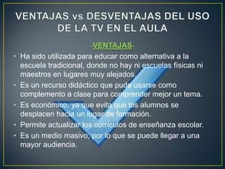 -VENTAJAS-
• Ha sido utilizada para educar como alternativa a la
  escuela tradicional, donde no hay ni escuelas físicas ni
  maestros en lugares muy alejados.
• Es un recurso didáctico que pude usarse como
  complemento a clase para comprender mejor un tema.
• Es económico, ya que evita que los alumnos se
  desplacen hacia un lugar de formación.
• Permite actualizar los currículos de enseñanza escolar.
• Es un medio masivo, por lo que se puede llegar a una
  mayor audiencia.
 