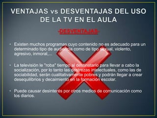 -DESVENTAJAS-

• Existen muchos programas cuyo contenido no es adecuado para un
  determinado tipo de audiencia como de tipo sexual, violento,
  agresivo, inmoral,...

• La televisión le "roba" tiempo al destinatario para llevar a cabo la
  socialización, por lo tanto las destrezas intelectuales, como las de
  sociabilidad, serán cualitativamente pobres y podrán llegar a crear
  desequilibrios y decaimiento en la formación escolar.

• Puede causar desinterés por otros medios de comunicación como
  los diarios.
 