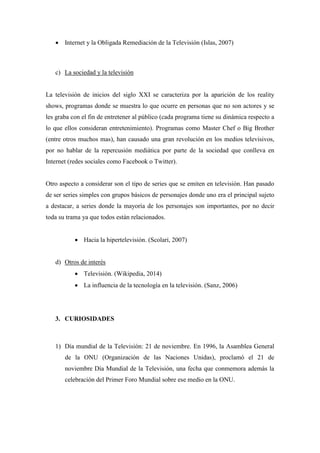  Internet y la Obligada Remediación de la Televisión (Islas, 2007) 
c) La sociedad y la televisión 
La televisión de inicios del siglo XXI se caracteriza por la aparición de los reality shows, programas donde se muestra lo que ocurre en personas que no son actores y se les graba con el fin de entretener al público (cada programa tiene su dinámica respecto a lo que ellos consideran entretenimiento). Programas como Master Chef o Big Brother (entre otros muchos mas), han causado una gran revolución en los medios televisivos, por no hablar de la repercusión mediática por parte de la sociedad que conlleva en Internet (redes sociales como Facebook o Twitter). 
Otro aspecto a considerar son el tipo de series que se emiten en televisión. Han pasado de ser series simples con grupos básicos de personajes donde uno era el principal sujeto a destacar, a series donde la mayoría de los personajes son importantes, por no decir toda su trama ya que todos están relacionados. 
 Hacia la hipertelevisión. (Scolari, 2007) 
d) Otros de interés 
 Televisión. (Wikipedia, 2014) 
 La influencia de la tecnología en la televisión. (Sanz, 2006) 
3. CURIOSIDADES 
1) Día mundial de la Televisión: 21 de noviembre. En 1996, la Asamblea General de la ONU (Organización de las Naciones Unidas), proclamó el 21 de noviembre Día Mundial de la Televisión, una fecha que conmemora además la celebración del Primer Foro Mundial sobre ese medio en la ONU.  