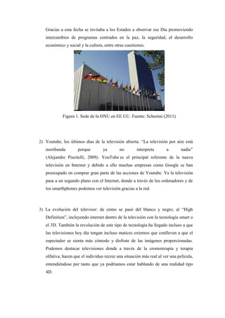 Gracias a esta fecha se invitaba a los Estados a observar ese Día promoviendo intercambios de programas centrados en la paz, la seguridad, el desarrollo económico y social y la cultura, entre otras cuestiones. 
Figura 1. Sede de la ONU en EE.UU. Fuente: Schenini (2011) 
2) Youtube, los últimos días de la televisión abierta. “La televisión por aire está moribunda porque ya no interpreta a nadie” (Alejandro Piscitelli, 2009). YouTube es el principal referente de la nueva televisión en Internet y debido a ello muchas empresas como Google se han preocupado en comprar gran parte de las acciones de Youtube. Ya la televisión pasa a un segundo plano con el Internet, donde a través de los ordenadores y de los smarthphones podemos ver televisión gracias a la red. 
3) La evolución del televisor: de cómo se pasó del blanco y negro, al “High Definition”, incluyendo internet dentro de la televisión con la tecnología smart o el 3D. También la revolución de este tipo de tecnología ha llegado incluso a que las televisiones hoy día tengan incluso matices externos que conlleven a que el espectador se sienta más cómodo y disfrute de las imágenes proporcionadas. Podemos destacar televisiones donde a través de la cromoterapia y terapia olfativa, hacen que el individuo recree una situación más real al ver una película, entendiéndose por tanto que ya podríamos estar hablando de una realidad tipo 4D. 
 