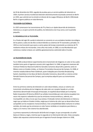 de 24 de diciembre de 1933, seguido de pruebas para un servicio público de televisión en 
1934. el primer servicio mundial de televisión electrónicamente escaneada comenzó en Berlín 
en 1935, que culminó con la emisión en directo de los Juegos Olímpicos de Berlín 1936 desde 
Berlin a lugares públicos en toda Alemania. 
TELEVISIÓN ELECTRÓNICA. 
En 1937 comenzaron las transmisiones de TV y llevó a un rápido desarrollo de laindustria 
televisiva y a un gran aumente de publíco, los televisores eran muy caros y con la pantalla 
pequeña. 
EL DESARROLLO DE LA TELEVISIÓN. 
Es a finales del siglo XX cuando la televisión se convierte en una verdadera bandera tecnológica 
de los países y cada uno de ellos va desarrollando sus sistemas de TV nacionales y privados. En 
1953 se crea Eurovisión que asocia a varios países de Europa conectando sus sistemas de TV 
mediante enlaces de microondas. Unos años más tarde, en 1960, se crea Mundovisión que 
comienza a realizar enlaces con satélites geoestacionarios cubriendo todo el mundo. 
LA TELEVISIÓN EN COLOR. 
Ya en 1928 se desarrollaron experimentos de la transmisión de imágenes en color en los cuales 
también tomo parte el ingeniero escocés John Logie Baird. En 1940, el ingeniero mexicano del 
Instituto Politécnico Nacional Guillermo González Camarena desarrolló y patentó, tanto en 
México como en Estados Unidos, un Sistema Tricromático Secuencial de Campos. En 1948, el 
inventor estadounidense Peter Goldmark, quien trabajaba para Columbia Broadcasting 
System, basándose en las ideas de Baird y González Camarena, desarrolló un sistema similar 
llamado Sistema Secuencial de Campos, que la empresa adquirió para sus transmisiones 
televisivas. 
Entre los primeros sistemas de televisión en color desarrollados, estuvo un sistema con 
transmisión simultánea de las imágenes de cada color con receptor basado en un tubo 
electrónico denominado trinoscope (trinoscopio, en español) desarrollado por la empresa 
Radio Corporation Of America (RCA).9 Las señales transmitidas por este sistema ocupaban tres 
veces más espectro radioeléctrico que las emisiones monocromáticas y, además, era 
incompatible con ellas a la vez que muy costoso. El elevado número de televisores en blanco y 
negro que ya había en Estados Unidos, exigía que el sistema de color que se desarrollara fuera 
compatible con los receptores monocromáticos. Esta compatibilidad debía realizarse en ambos 
sentidos, de modo que las emisiones en color fueran recibidas en receptores para blanco y 
negro y a la inversa. Este sistema fue abandonado. 
La primera representa la información del brillo de la imagen, lo que corresponde a la señal 
básica en blanco y negro, mientras que la segunda es la información del color. Estos conceptos 
habían sido expuestos anteriormente por el ingeniero francés Georges Valensi en 1938, 
 