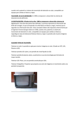 cuando creó y patentó un sistema de transmisión de televisión en color, compatible con 
equipos para señales en blanco y negro. 
TELEVISIÓN DE ALTA DEFINICIÓN. En 1990 se empezaron a desarrollar los sitemas de 
televisión de alta definición. 
LA DIGITALIZACIÓN. A finales de los años 1980 se empezaron a desarrollar sistemas de 
digitalización. Esta tiene dos partes bien definidas. La primera representa la información del 
brillo de la imagen, lo que corresponde a la señal básica en blanco y negro, mientras que la 
segunda es la información del color. Estos conceptos habían sido expuestos anteriormente por 
el ingeniero francés Georges Valensi en 1938, cuando creó y patentó un sistema de 
transmisión de televisión en color, compatible con equipos para señales en blanco y 
negroAlgunos tipos de televisoresTelevisor blanco y negro: la pantalla sólo muestra imágenes 
en blanco y negro. 
ALGUNOS TIPOS DE TELEVISIÓN. 
Televisor en color: la pantalla es apta para mostrar imágenes en color. (Puede ser CRT, LCD, 
Plasma o LED) 
Televisor pantalla LCD: plano, con pantalla de cristal líquido (o LCD) 
Televisor pantalla de plasma: plano, usualmente se usa esta tecnología para formatos de 
mayor tamaño. 
Televisor LED: Plano, con una pantalla constituida por LEDs. 
Televisor Holográfico: Proyector que proyecta una serie de imágenes en movimiento sobre una 
pantalla transparente. 
 