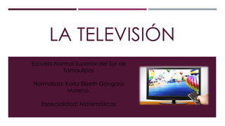 LA TELEVISIÓN
Escuela Normal Superior del Sur de
Tamaulipas
Normalista: Karla Elizeth Góngora
Moreno.
Especialidad: Matemáticas
 