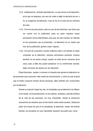 CIENCIASDE LA COMUNICACIÓN
-2-
1.2.4. entretenemos, también aprendemos. Lo que vemos en la televisión,
es lo que se adquiere, por eso ahí entra a tallar la decisión de ver o
no un programa de televisión, más se da en el caso de los menores
de casa.
1.2.5. Función de persuasión, esta es una de las funciones que tiene que
ver mucho con la publicidad, pues es quien requiere mayor
persuasión de los televidentes para que de esta manera se interese
en los productos que se presentan. La televisión es un medio que
vive de la publicidad, genera mayor ingreso.
1.2.6. Función de compañía, cuando estamos solos o en familia, la mejor
compañía es la televisión, siempre permanece prendida. Aunque
también no es buena amiga, cuando se trata de los menores de la
casa, pues a ellos les puede perjudicar en su rendimiento escolar,
dejan de hacer las tareas por ver televisión.
Estas funciones, ayudan a conocer el impacto que genera la televisión en
las personas que consumen este medio de comunicación, y cómo es que al igual
que el medio consume tiempo de las personas, ellas también son consumidas
por la televisión.
Desde su creación hasta hoy día, es indudable que la televisión ha influido
en la mente, el comportamiento, en los valores, actitudes y demás ámbitos
de la vida de las personas, es muy importante, desde la educación
acercarnos los estudios que se han hecho sobre estos asuntos. Debemos
partir de la base de que en la actualidad, la televisión, dentro del ámbito
familiar, se encuentra en una importante situación de poder que, como
 
