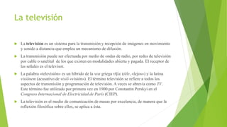 La televisión
 La televisión es un sistema para la transmisión y recepción de imágenes en movimiento
y sonido a distancia que emplea un mecanismo de difusión.
 La transmisión puede ser efectuada por medio de ondas de radio, por redes de televisión
por cable o satelital de los que existen en modalidades abierta y pagada. El receptor de
las señales es el televisor.
 La palabra «televisión» es un híbrido de la voz griega τῆλε (tēle, «lejos») y la latina
visiōnem (acusativo de visiō «visión»). El término televisión se refiere a todos los
aspectos de transmisión y programación de televisión. A veces se abrevia como TV.
Este término fue utilizado por primera vez en 1900 por Constantin Perskyi en el
Congreso Internacional de Electricidad de París (CIEP).
 La televisión es el medio de comunicación de masas por excelencia, de manera que la
reflexión filosófica sobre ellos, se aplica a ésta.
 