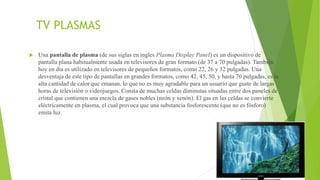 TV PLASMAS
 Una pantalla de plasma (de sus siglas en ingles Plasma Display Panel) es un dispositivo de
pantalla plana habitualmente usada en televisores de gran formato (de 37 a 70 pulgadas). También
hoy en día es utilizado en televisores de pequeños formatos, como 22, 26 y 32 pulgadas. Una
desventaja de este tipo de pantallas en grandes formatos, como 42, 45, 50, y hasta 70 pulgadas, es la
alta cantidad de calor que emanan, lo que no es muy agradable para un usuario que guste de largas
horas de televisión o videojuegos. Consta de muchas celdas diminutas situadas entre dos paneles de
cristal que contienen una mezcla de gases nobles (neón y xenón). El gas en las celdas se convierte
eléctricamente en plasma, el cual provoca que una substancia fosforescente (que no es fósforo)
emita luz.
 