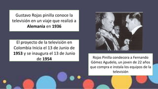 El proyecto de la televisión en
Colombia Inicia el 13 de Junio de
1953 y se inaugura el 13 de Junio
de 1954
Gustavo Rojas pinilla conoce la
televisión en un viaje que realizó a
Alemania en 1936
Rojas Pinilla condecora a Fernando
Gómez Agudelo, un joven de 22 años
que compra e instala los equipos de la
televisión
 