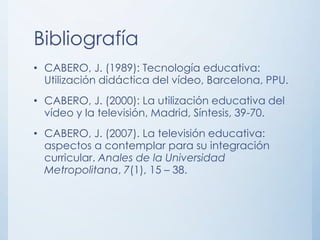 Bibliografía
• CABERO, J. (1989): Tecnología educativa:
  Utilización didáctica del vídeo, Barcelona, PPU.
• CABERO, J. (2000): La utilización educativa del
  vídeo y la televisión, Madrid, Síntesis, 39-70.
• CABERO, J. (2007). La televisión educativa:
  aspectos a contemplar para su integración
  curricular. Anales de la Universidad
  Metropolitana, 7(1), 15 – 38.
 