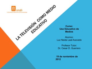 Curso:
   Uso Educativo de
       Medios

       Alumno:
Luz Neida Leal Acevedo

     Profesor Tutor:
 Dr. Cesar D. Guerrero


19 de noviembre de
2012
 