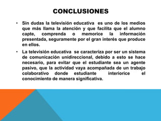 CONCLUSIONES
• Sin dudas la televisión educativa es uno de los medios
  que más llama la atención y que facilita que el alumno
  capte, comprenda o memorice la información
  presentada, seguramente por el gran interés que produce
  en ellos.
• La televisión educativa se caracteriza por ser un sistema
  de comunicación unidireccional, debido a esto se hace
  necesario, para evitar que el estudiante sea un agente
  pasivo, que la actividad vaya acompañada de un trabajo
  colaborativo donde estudiante           interiorice     el
  conocimiento de manera significativa.
 