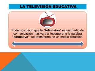 LA TELEVISIÓN EDUCATIVA




Podemos decir, que la "televisión" es un medio de
 comunicación masiva y al incorporarle la palabra
"educativa", se transforma en un medio didáctico.
 
