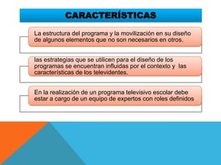 CARACTERÍSTICAS

La estructura del programa y la movilización en su diseño
de algunos elementos que no son necesarios en otros.


las estrategias que se utilicen para el diseño de los
programas se encuentran influidas por el contexto y las
características de los televidentes.


En la realización de un programa televisivo escolar debe
estar a cargo de un equipo de expertos con roles definidos.
 