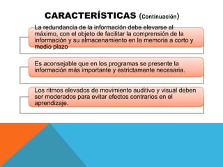 CARACTERÍSTICAS (Continuación)
La redundancia de la información debe elevarse al
máximo, con el objeto de facilitar la comprensión de la
información y su almacenamiento en la memoria a corto y
medio plazo.




Es aconsejable que en los programas se presente la
información más importante y estrictamente necesaria.


Los ritmos elevados de movimiento auditivo y visual deben
ser moderados para evitar efectos contrarios en el
aprendizaje.
 