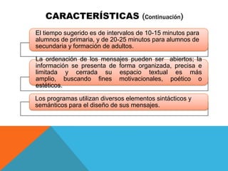 CARACTERÍSTICAS (Continuación)
El tiempo sugerido es de intervalos de 10-15 minutos para
alumnos de primaria, y de 20-25 minutos para alumnos de
secundaria y formación de adultos.

La ordenación de los mensajes pueden ser abiertos; la
información se presenta de forma organizada, precisa e
limitada y cerrada su espacio textual es más
amplio, buscando fines motivacionales, poético o
estéticos.

Los programas utilizan diversos elementos sintácticos y
semánticos para el diseño de sus mensajes.
 
