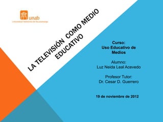 Curso:
   Uso Educativo de
       Medios

       Alumno:
Luz Neida Leal Acevedo

     Profesor Tutor:
 Dr. Cesar D. Guerrero


19 de noviembre de 2012
 