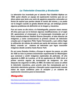 La Televisión Creación y Evolución<br />La televisión fue inventada por el alemán Paul Gottlieb Nipkow en 1884; quien diseño un equipo de exploración lumínica que era un disco plano que tenía una serie de agujeros pequeños colocados en forma de espiral que partían desde el centro del mismo, y se podía ver la imagen cuando se giraba delante del ojo, sin embargo poseía  algunos problemas de definición en la imagen y mecánica.<br />Fue así como se dio inicio a la fototelegrafía, pasaron maso menos 30 años para que se le hicieran algunas modificaciones; en el siglo XX, aparecieron el cinescopio y el iconoscopio inventados por el físico estadounidense Vladimir Kosma Zworykin, el tubo disector de imágenes y como consecuencia la primera cámara de televisión creados por el ingeniero Philo Taylor Farnsworth, y por ultimo llegó la utilización de células de selenio por parte del escoses John Logie Baird, creando un  sistema de televisión que logro transmitir imágenes desde Londres hasta Nueva York.<br />Es así como Estados Unidos y Europa le siguen los pasos, en julio de 1928 se hizo la primera transmisión experimental en Washington que comenzó a emitir imágenes exploradas de películas. Al año siguiente la BBC de Londres, el 30 de septiembre de 1929 inició el primer servicio regular de transmisión de imágenes. Un año después les seguirían la CBS y la NBC. En todos los casos se utilizó la televisión mecánica, pero pronto esta fue reemplazada por la televisión electrónica gracias a Zworykin quien experimentó usando tubos de rayos catódicos para el receptor y un sistema de exploración mecánica para la transmisión. <br />Webgrafía:<br />http://www.mundo-descargas.com/television/television_evolucion_tecnologica.htm<br />http://historico.portalmix.com/tv/invento_tv.shtml <br />