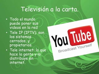 Televisión a la carta. Todo el mundo  puede poner sus videos en la red Tele IP (IPTV): son los sistemas cerrados, y propietarios. Tele internet: lo que hace la gente y lo distribuye en internet. 