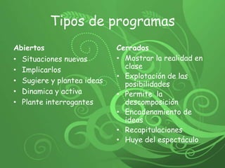 Tipos de programas Abiertos Situaciones nuevas Implicarlos Sugiere y plantea ideas Dinamica y activa Plante interrogantes Cerrados Mostrar la realidad en clase Explotación de las posibilidades Permite  la descomposiciónEncadenamiento de ideas Recapitulaciones Huye del espectáculo 