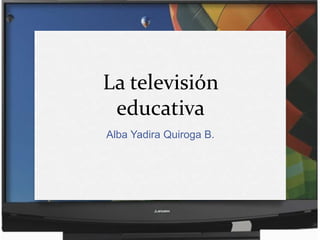 La televisión
 educativa
Alba Yadira Quiroga B.
 