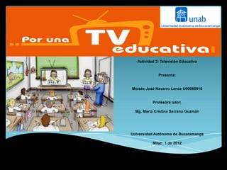 Actividad 3: Televisión Educativa


              Presenta:


Moisés José Navarro Lance U00060916


           Profesora tutor:

  Mg. María Cristina Serrano Guzmán




Universidad Autónoma de Bucaramanga

           Mayo 1 de 2012
 